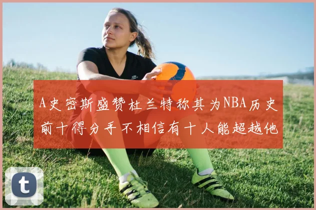 A史密斯盛赞杜兰特称其为NBA历史前十得分手不相信有十人能超越他