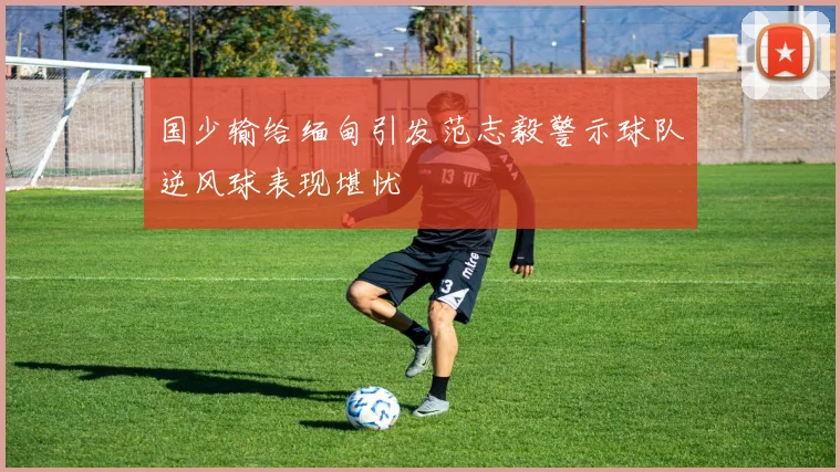 国少输给缅甸引发范志毅警示球队逆风球表现堪忧
