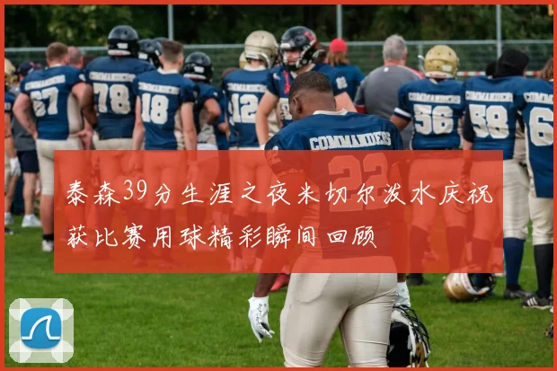 泰森39分生涯之夜米切尔泼水庆祝获比赛用球精彩瞬间回顾