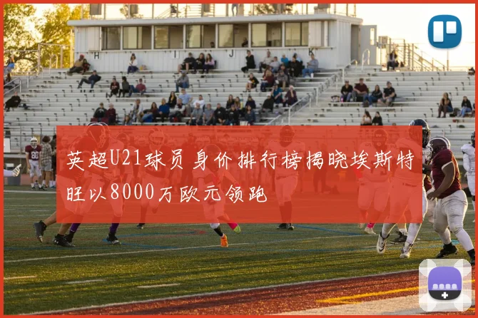 英超U21球员身价排行榜揭晓埃斯特旺以8000万欧元领跑