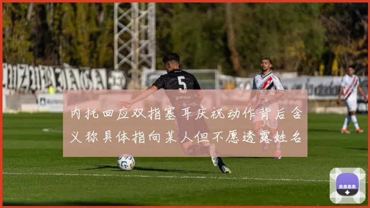 内托回应双指塞耳庆祝动作背后含义称具体指向某人但不愿透露姓名