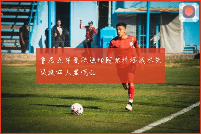 鲁尼点评曼联逆转阿尔特塔战术失误换四人显慌乱