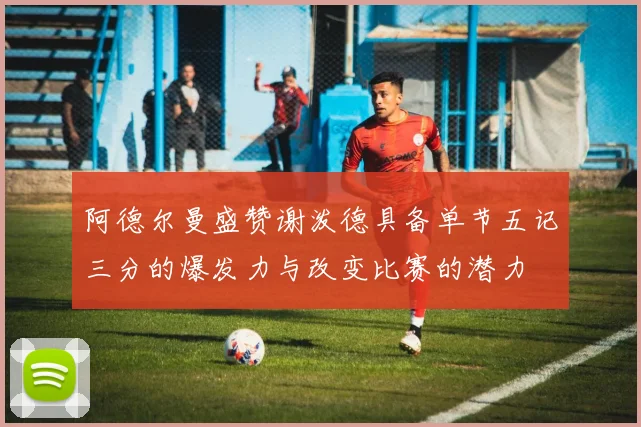 阿德尔曼盛赞谢泼德具备单节五记三分的爆发力与改变比赛的潜力