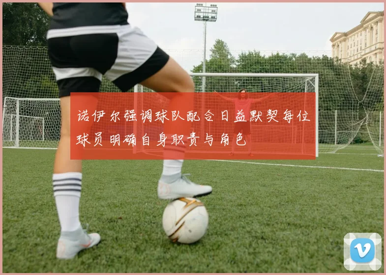 诺伊尔强调球队配合日益默契每位球员明确自身职责与角色