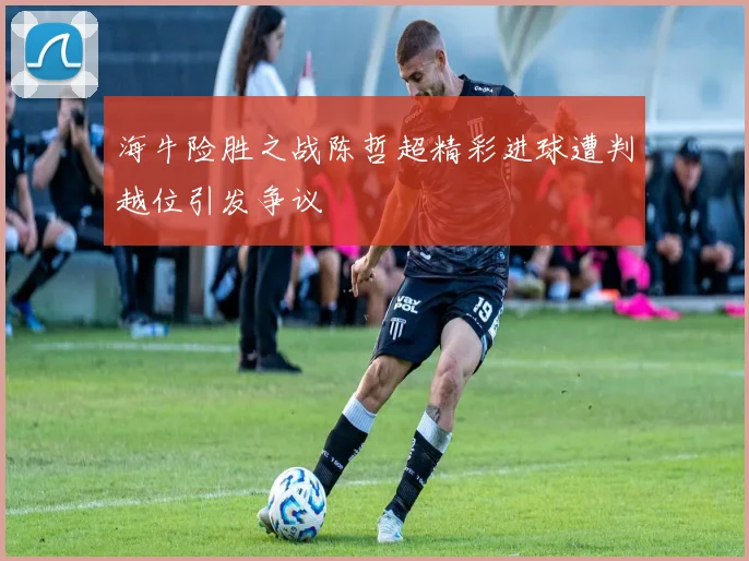 海牛险胜之战陈哲超精彩进球遭判越位引发争议