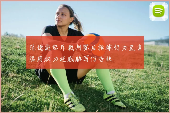 范德彪怒斥裁判赛后抢球行为直言滥用权力还威胁写信告状
