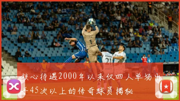 核心待遇2000年以来仅四人单场出手45次以上的传奇球员揭秘