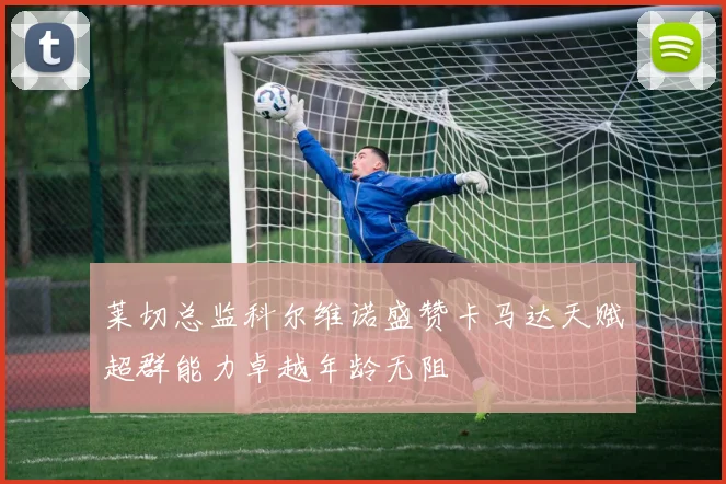 莱切总监科尔维诺盛赞卡马达天赋超群能力卓越年龄无阻