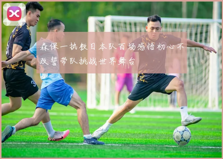 森保一执教日本队百场感悟初心不改誓带队挑战世界舞台