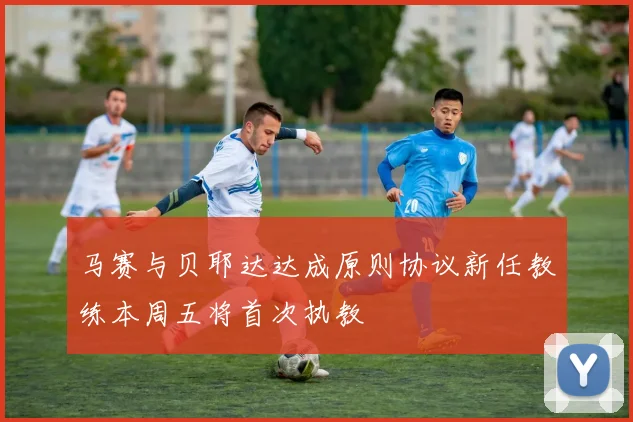 马赛与贝耶达达成原则协议新任教练本周五将首次执教