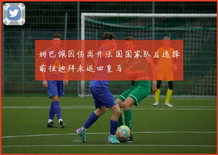 姆巴佩因伤离开法国国家队后选择前往迪拜未返回皇马