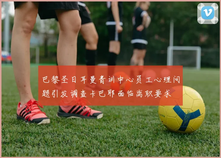 巴黎圣日耳曼青训中心员工心理问题引发调查卡巴耶面临离职要求