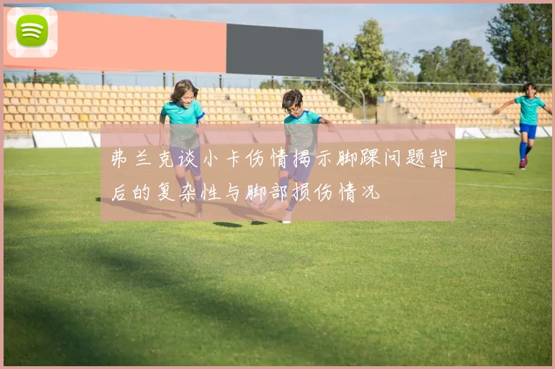 弗兰克谈小卡伤情揭示脚踝问题背后的复杂性与脚部损伤情况