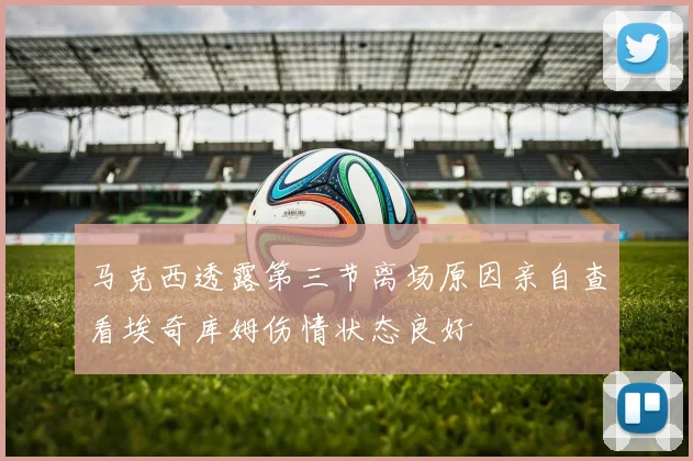 马克西透露第三节离场原因亲自查看埃奇库姆伤情状态良好