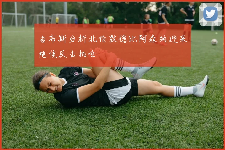 吉布斯分析北伦敦德比阿森纳迎来绝佳反击机会