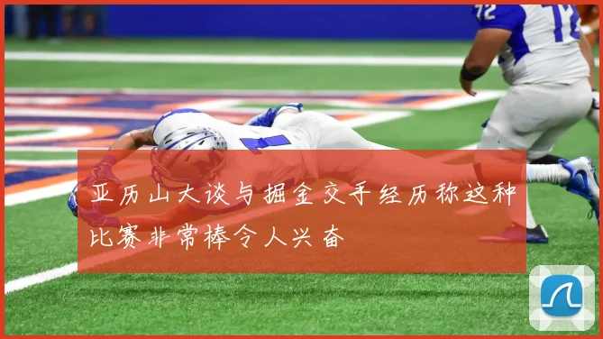 亚历山大谈与掘金交手经历称这种比赛非常棒令人兴奋