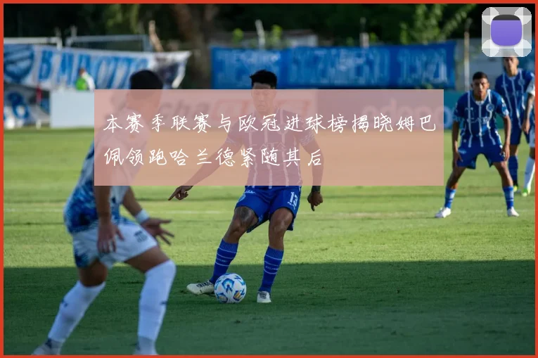 本赛季联赛与欧冠进球榜揭晓姆巴佩领跑哈兰德紧随其后