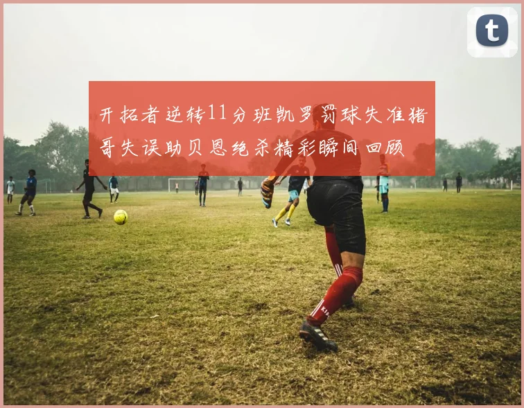 开拓者逆转11分班凯罗罚球失准猪哥失误助贝恩绝杀精彩瞬间回顾