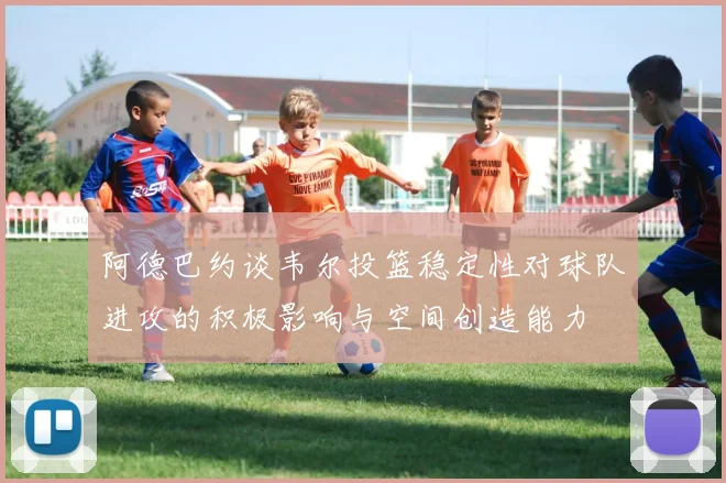 阿德巴约谈韦尔投篮稳定性对球队进攻的积极影响与空间创造能力
