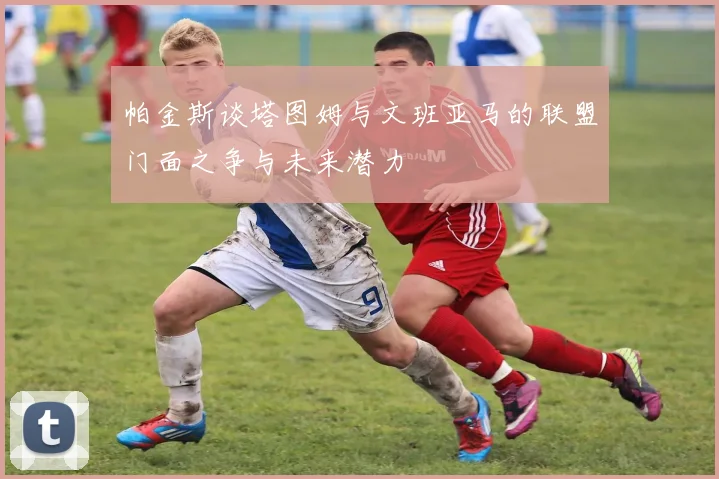 帕金斯谈塔图姆与文班亚马的联盟门面之争与未来潜力