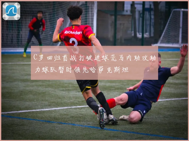 C罗回归首战打破进球荒马内助攻助力球队暂时领先哈萨克斯坦