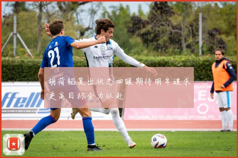 胡荷韬复出状态回暖期待明年追求更高目标全力以赴
