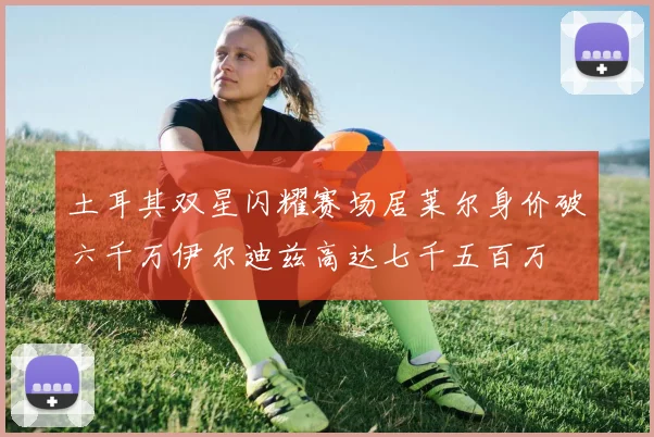 土耳其双星闪耀赛场居莱尔身价破六千万伊尔迪兹高达七千五百万