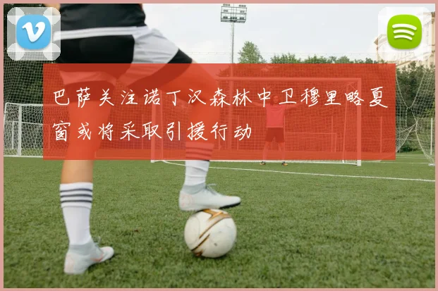 巴萨关注诺丁汉森林中卫穆里略夏窗或将采取引援行动