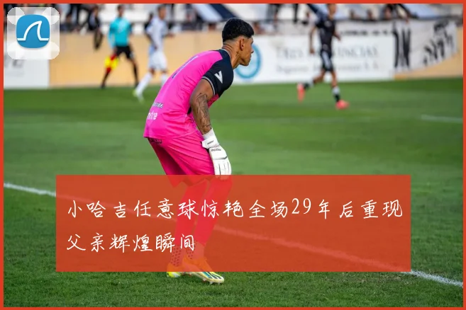 小哈吉任意球惊艳全场29年后重现父亲辉煌瞬间