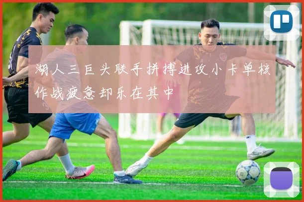 湖人三巨头联手拼搏进攻小卡单核作战疲惫却乐在其中