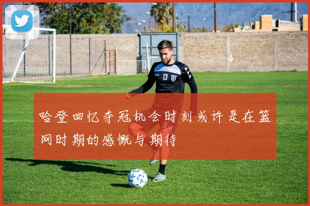 哈登回忆夺冠机会时刻或许是在篮网时期的感慨与期待