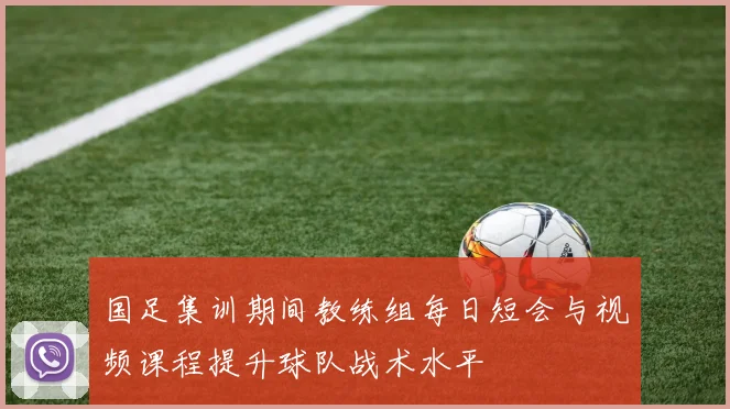 国足集训期间教练组每日短会与视频课程提升球队战术水平