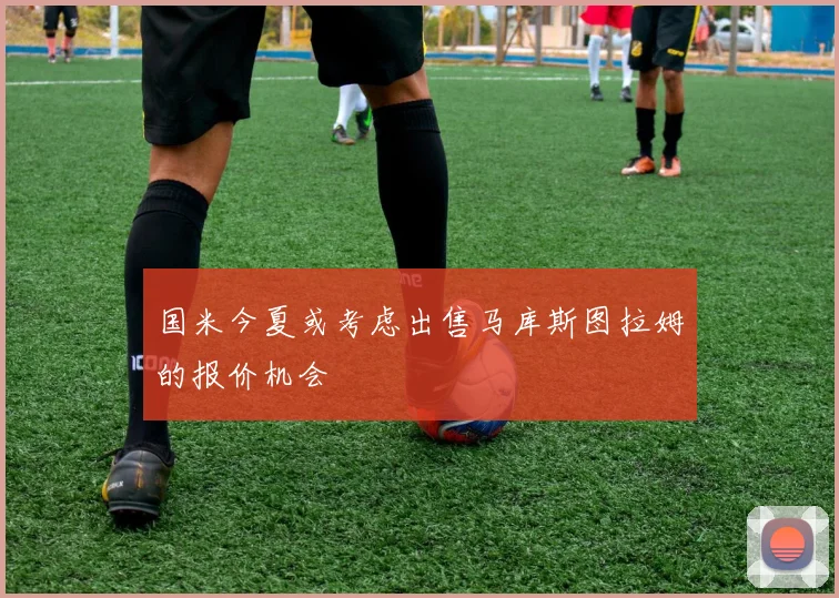 国米今夏或考虑出售马库斯图拉姆的报价机会