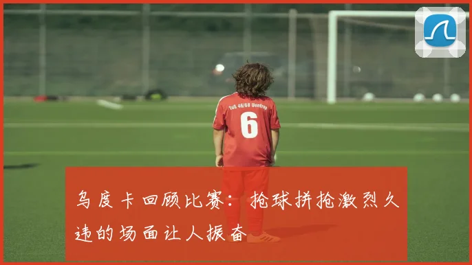 乌度卡回顾比赛：抢球拼抢激烈久违的场面让人振奋