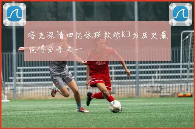 塔克深情回忆休斯敦称KD为历史最佳得分手之一