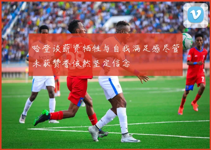 哈登谈薪资牺牲与自我满足感尽管未获赞誉依然坚定信念