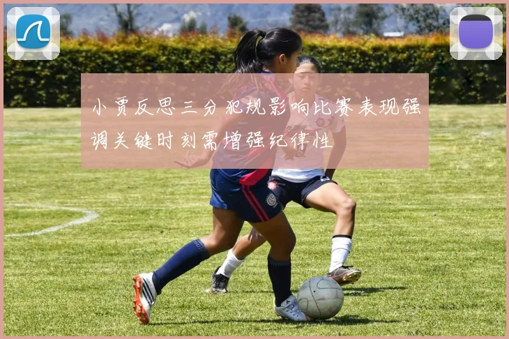 小贾反思三分犯规影响比赛表现强调关键时刻需增强纪律性