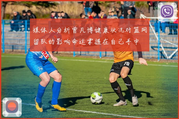 媒体人分析曾凡博健康状况对篮网留队的影响命运掌握在自己手中