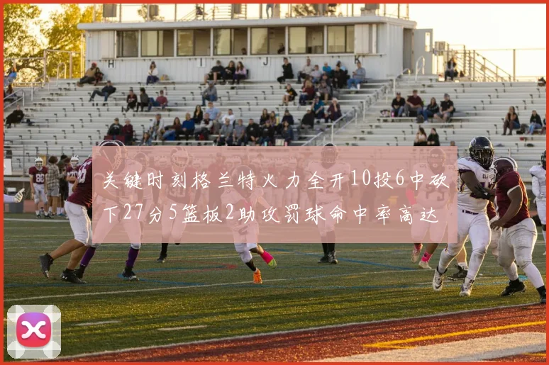 关键时刻格兰特火力全开10投6中砍下27分5篮板2助攻罚球命中率高达857