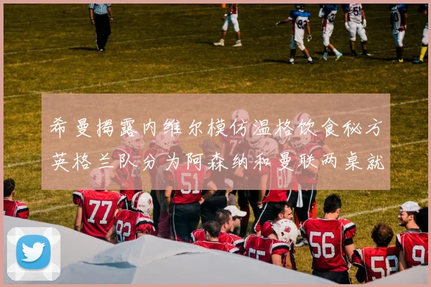 希曼揭露内维尔模仿温格饮食秘方英格兰队分为阿森纳和曼联两桌就餐