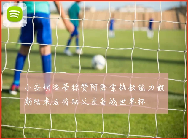 小安切洛蒂称赞阿隆索执教能力假期结束后将助父亲备战世界杯